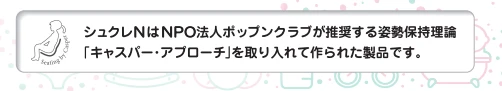 シュクレNはNPO法人ポップンクラブが推奨する姿勢保持理論「キャスパー・アプローチ」を取り入れて作られた製品です。